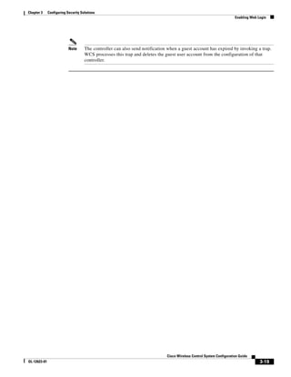 Chapter 3     Configuring Security Solutions
                                                                                                                       Enabling Web Login




                           Note      The controller can also send notification when a guest account has expired by invoking a trap.
                                     WCS processes this trap and deletes the guest user account from the configuration of that
                                     controller.




                                                                              Cisco Wireless Control System Configuration Guide
OL-12623-01                                                                                                                          3-19
 