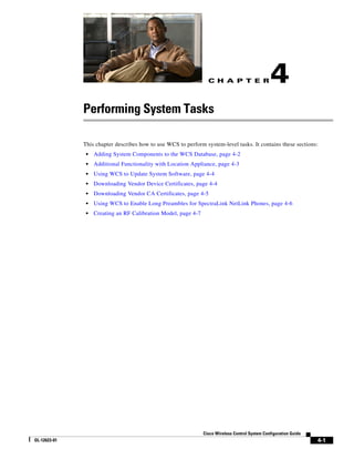 C H A P T E R                  4
              Performing System Tasks

              This chapter describes how to use WCS to perform system-level tasks. It contains these sections:
               •   Adding System Components to the WCS Database, page 4-2
               •   Additional Functionality with Location Appliance, page 4-3
               •   Using WCS to Update System Software, page 4-4
               •   Downloading Vendor Device Certificates, page 4-4
               •   Downloading Vendor CA Certificates, page 4-5
               •   Using WCS to Enable Long Preambles for SpectraLink NetLink Phones, page 4-6
               •   Creating an RF Calibration Model, page 4-7




                                                                Cisco Wireless Control System Configuration Guide
OL-12623-01                                                                                                         4-1
 