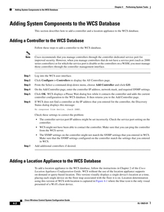 Chapter 4   Performing System Tasks
  Adding System Components to the WCS Database




Adding System Components to the WCS Database
                      This section describes how to add a controller and a location appliance to the WCS database.


Adding a Controller to the WCS Database
                      Follow these steps to add a controller to the WCS database.


            Note      Cisco recommends that you manage controllers through the controller dedicated service port for
                      improved security. However, when you manage controllers that do not have a service port (such as 2000
                      series controllers) or for which the service port is disable or the controllers on a WiSM, you must manage
                      those controllers through the controller management interface.


           Step 1     Log into the WCS user interface.
           Step 2     Click Configure > Controllers to display the All Controllers page.
           Step 3     From the Select a command drop-down menu, choose Add Controller and click GO.
           Step 4     On the Add Controller page, enter the controller IP address, network mask, and required SNMP settings.
           Step 5     Click OK. WCS displays a Please Wait dialog box while it contacts the controller and adds the current
                      controller configuration to the WCS database. It then returns you to the Add Controller page.
           Step 6     If WCS does not find a controller at the IP address that you entered for the controller, the Discovery
                      Status dialog displays this message:
                      No response from device, check SNMP.

                      Check these settings to correct the problem:
                       •   The controller service port IP address might be set incorrectly. Check the service port setting on the
                           controller.
                       •   WCS might not have been able to contact the controller. Make sure that you can ping the controller
                           from the WCS server.
                       •   The SNMP settings on the controller might not match the SNMP settings that you entered in WCS.
                           Make sure that the SNMP settings configured on the controller match the settings that you entered
                           in WCS.
           Step 7     Add additional controllers if desired.




Adding a Location Appliance to the WCS Database
                      To add a location appliance to the WCS database, follow the instructions in Chapter 2 of the Cisco
                      Location Appliance Configuration Guide. WCS without the use of the location appliance supports
                      on-demand or query-based location. This version visually displays a single device's location at a time,
                      placing each single device on the floor map associated with the floor it is on. Location determination
                      using this version of WCS with location is captured in Figure 4-1 where the blue icon is the only visual
                      presented of a Wi-Fi client device.




           Cisco Wireless Control System Configuration Guide
 4-2                                                                                                                    OL-12623-01
 