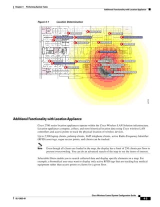 Chapter 4     Performing System Tasks
                                                                                            Additional Functionality with Location Appliance




                           Figure 4-1        Location Determination




Additional Functionality with Location Appliance
                           Cisco 2700 series location appliances operate within the Cisco Wireless LAN Solution infrastructure.
                           Location appliances compute, collect, and store historical location data using Cisco wireless LAN
                           controllers and access points to track the physical location of wireless devices.
                           Up to 2,500 laptop clients, palmtop clients, VoIP telephone clients, active Radio Frequency Identifier
                           (RFID) asset tags, rogue access points, and clients can be tracked.


                           Note     Even though all clients are loaded in the map, the display has a limit of 250 clients per floor to
                                    prevent overcrowding. You can do an advanced search of the map to see the items of interest.

                           Selectable filters enable you to search collected data and display specific elements on a map. For
                           example, a biomedical user may want to display only active RFID tags that are tracking key medical
                           equipment rather than access points or clients for a given floor.




                                                                               Cisco Wireless Control System Configuration Guide
 OL-12623-01                                                                                                                            4-3
 