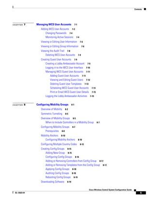Contents




CHAPTER   7    Managing WCS User Accounts               7-1

                  Adding WCS User Accounts 7-2
                      Changing Passwords 7-4
                      Monitoring Active Sessions 7-4
                  Viewing or Editing User Information           7-6

                  Viewing or Editing Group Information              7-6

                  Viewing the Audit Trail 7-8
                      Deleting WCS User Accounts              7-9

                  Creating Guest User Accounts 7-9
                      Creating a Lobby Ambassador Account 7-9
                      Logging in to the WCS User Interface 7-10
                      Managing WCS Guest User Accounts 7-11
                           Adding Guest User Accounts 7-11
                           Viewing and Editing Guest Users 7-12
                           Deleting Guest User Templates 7-13
                           Scheduling WCS Guest User Accounts 7-14
                           Print or Email WCS Guest User Details 7-15
                      Logging the Lobby Ambassador Activities 7-15


CHAPTER   8    Configuring Mobility Groups        8-1

                  Overview of Mobility   8-2

                  Symmetric Tunneling    8-5

                  Overview of Mobility Groups 8-5
                      When to Include Controllers in a Mobility Group             8-7

                  Configuring Mobility Groups      8-7
                      Prerequisites 8-8
                  Mobility Anchors 8-10
                     Configuring Mobility Anchors             8-10

                  Configuring Multiple Country Codes            8-12

                  Creating Config Groups 8-15
                      Adding New Group 8-15
                      Configuring Config Groups 8-16
                      Adding or Removing Controllers from Config Group 8-17
                      Adding or Removing Templates from the Config Group 8-17
                      Applying Config Groups 8-18
                      Auditing Config Groups 8-18
                      Rebooting Config Groups 8-19
                  Downloading Software     8-19


                                                                          Cisco Wireless Control System Configuration Guide
 OL-12623-01                                                                                                                        5
 