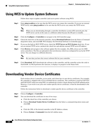 Chapter 4   Performing System Tasks
  Using WCS to Update System Software




Using WCS to Update System Software
                      Follow these steps to update controller (and access point) software using WCS.


           Step 1     Enter ping ip-address to be sure that the WCS server can contact the controller. If you use an external
                      TFTP server, enter ping ip-address to be sure that the WCS server can contact the TFTP server.


                      Note      When you are downloading through a controller distribution system (DS) network port, the
                                TFTP server can be on the same or a different subnet because the DS port is routable.

           Step 2     Click the Configure > Controllers to navigate to the All Controllers page.
           Step 3     Check the check box of the desired controller, choose Download Software from the Select a Command
                      drop-down menu, and click GO. WCS displays the Download Software to Controller page.
           Step 4     If you use the built-in WCS TFTP server, check the TFTP Server on WCS System check box. If you
                      use an external TFTP server, uncheck this check box and add the external TFTP server IP address.
           Step 5     Click Browse and navigate to the software update file (for example, AS_2000_release.aes for 2000
                      series controllers). The files are uploaded to the root directory which was configured for use by the TFTP
                      server. You can change to a different directory.


                      Note      Be sure that you have the correct software file for your controller.

           Step 6     Click Download. WCS downloads the software to the controller, and the controller writes the code to
                      flash RAM. As WCS performs this function, it displays its progress in the Status field.




Downloading Vendor Device Certificates
                      Each wireless device (controller, access point, and client) has its own device certificates. For example,
                      the controller is shipped with a Cisco-installed device certificate. This certificate is used by EAP-TLS
                      and EAP-FAST (when not using PACs) to authenticate wireless clients during local EAP authentication.
                      However, if you wish to use your own vendor-specific device certificate, it must be downloaded to the
                      controller.
                      Follow the instructions below to download a vendor-specific device certificate to the controller.


           Step 1     Choose Configure > Controller.
           Step 2     You can download the certificates in one of two ways:
                       a.    Click the check box of the controller you choose.
                       b.    Choose Download Vendor Device Certificate from the Select a command drop-down menu and
                             click GO.
                      or
                       a.    Click the URL of the desired controller in the IP Address column.
                       b.    Choose System > Commands from the left sidebar menu.



            Cisco Wireless Control System Configuration Guide
 4-4                                                                                                                     OL-12623-01
 