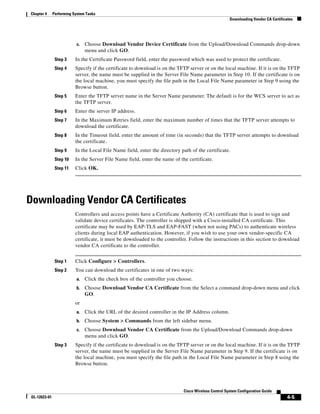 Chapter 4      Performing System Tasks
                                                                                                       Downloading Vendor CA Certificates




                           c.   Choose Download Vendor Device Certificate from the Upload/Download Commands drop-down
                                menu and click GO.
                Step 3     In the Certificate Password field, enter the password which was used to protect the certificate.
                Step 4     Specify if the certificate to download is on the TFTP server or on the local machine. If it is on the TFTP
                           server, the name must be supplied in the Server File Name parameter in Step 10. If the certificate is on
                           the local machine, you must specify the file path in the Local File Name parameter in Step 9 using the
                           Browse button.
                Step 5     Enter the TFTP server name in the Server Name parameter. The default is for the WCS server to act as
                           the TFTP server.
                Step 6     Enter the server IP address.
                Step 7     In the Maximum Retries field, enter the maximum number of times that the TFTP server attempts to
                           download the certificate.
                Step 8     In the Timeout field, enter the amount of time (in seconds) that the TFTP server attempts to download
                           the certificate.
                Step 9     In the Local File Name field, enter the directory path of the certificate.
                Step 10    In the Server File Name field, enter the name of the certificate.
                Step 11    Click OK.




Downloading Vendor CA Certificates
                           Controllers and access points have a Certificate Authority (CA) certificate that is used to sign and
                           validate device certificates. The controller is shipped with a Cisco-installed CA certificate. This
                           certificate may be used by EAP-TLS and EAP-FAST (when not using PACs) to authenticate wireless
                           clients during local EAP authentication. However, if you wish to use your own vendor-specific CA
                           certificate, it must be downloaded to the controller. Follow the instructions in this section to download
                           vendor CA certificate to the controller.


                Step 1     Click Configure > Controllers.
                Step 2     You can download the certificates in one of two ways:
                           a.   Click the check box of the controller you choose.
                           b.   Choose Download Vendor CA Certificate from the Select a command drop-down menu and click
                                GO.
                           or
                           a.   Click the URL of the desired controller in the IP Address column.
                           b.   Choose System > Commands from the left sidebar menu.
                           c.   Choose Download Vendor CA Certificate from the Upload/Download Commands drop-down
                                menu and click GO.
                Step 3     Specify if the certificate to download is on the TFTP server or on the local machine. If it is on the TFTP
                           server, the name must be supplied in the Server File Name parameter in Step 9. If the certificate is on
                           the local machine, you must specify the file path in the Local File Name parameter in Step 8 using the
                           Browse button.




                                                                              Cisco Wireless Control System Configuration Guide
 OL-12623-01                                                                                                                          4-5
 