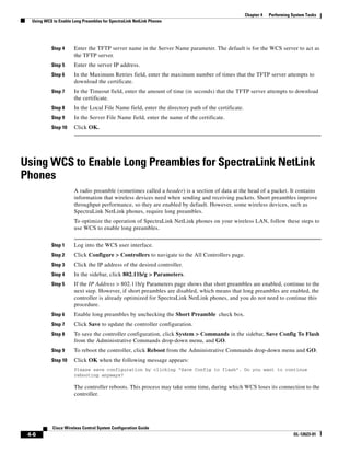 Chapter 4   Performing System Tasks
  Using WCS to Enable Long Preambles for SpectraLink NetLink Phones




           Step 4      Enter the TFTP server name in the Server Name parameter. The default is for the WCS server to act as
                       the TFTP server.
           Step 5      Enter the server IP address.
           Step 6      In the Maximum Retries field, enter the maximum number of times that the TFTP server attempts to
                       download the certificate.
           Step 7      In the Timeout field, enter the amount of time (in seconds) that the TFTP server attempts to download
                       the certificate.
           Step 8      In the Local File Name field, enter the directory path of the certificate.
           Step 9      In the Server File Name field, enter the name of the certificate.
           Step 10     Click OK.




Using WCS to Enable Long Preambles for SpectraLink NetLink
Phones
                       A radio preamble (sometimes called a header) is a section of data at the head of a packet. It contains
                       information that wireless devices need when sending and receiving packets. Short preambles improve
                       throughput performance, so they are enabled by default. However, some wireless devices, such as
                       SpectraLink NetLink phones, require long preambles.
                       To optimize the operation of SpectraLink NetLink phones on your wireless LAN, follow these steps to
                       use WCS to enable long preambles.


           Step 1      Log into the WCS user interface.
           Step 2      Click Configure > Controllers to navigate to the All Controllers page.
           Step 3      Click the IP address of the desired controller.
           Step 4      In the sidebar, click 802.11b/g > Parameters.
           Step 5      If the IP Address > 802.11b/g Parameters page shows that short preambles are enabled, continue to the
                       next step. However, if short preambles are disabled, which means that long preambles are enabled, the
                       controller is already optimized for SpectraLink NetLink phones, and you do not need to continue this
                       procedure.
           Step 6      Enable long preambles by unchecking the Short Preamble check box.
           Step 7      Click Save to update the controller configuration.
           Step 8      To save the controller configuration, click System > Commands in the sidebar, Save Config To Flash
                       from the Administrative Commands drop-down menu, and GO.
           Step 9      To reboot the controller, click Reboot from the Administrative Commands drop-down menu and GO.
           Step 10     Click OK when the following message appears:
                       Please save configuration by clicking “Save Config to flash”. Do you want to continue
                       rebooting anyways?

                       The controller reboots. This process may take some time, during which WCS loses its connection to the
                       controller.




            Cisco Wireless Control System Configuration Guide
 4-6                                                                                                                        OL-12623-01
 
