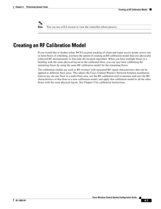Chapter 4      Performing System Tasks
                                                                                                          Creating an RF Calibration Model




                           Note     You can use a CLI session to view the controller reboot process.




Creating an RF Calibration Model
                           If you would like to further refine WCS Location tracking of client and rogue access points across one
                           or more floors of a building, you have the option of creating an RF calibration model that uses physically
                           collected RF measurements to fine-tune the location algorithm. When you have multiple floors in a
                           building with the same physical layout as the calibrated floor, you can save time calibrating the
                           remaining floors by using the same RF calibration model for the remaining floors.
                           The calibration models are used as RF overlays with measured RF signal characteristics that can be
                           applied to different floor areas. This allows the Cisco Unified Wireless Network Solution installation
                           team to lay out one floor in a multi-floor area, use the RF calibration tool to measure and save the RF
                           characteristics of that floor as a new calibration model, and apply that calibration model to all the other
                           floors with the same physical layout. See Chapter 5 for calibration instructions.




                                                                              Cisco Wireless Control System Configuration Guide
 OL-12623-01                                                                                                                          4-7
 