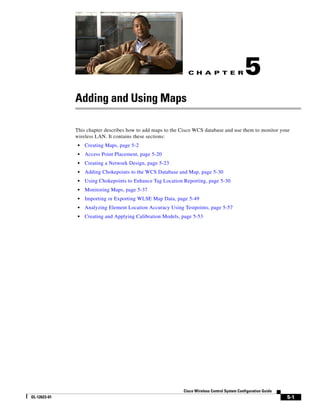 C H A P T E R                  5
              Adding and Using Maps

              This chapter describes how to add maps to the Cisco WCS database and use them to monitor your
              wireless LAN. It contains these sections:
               •   Creating Maps, page 5-2
               •   Access Point Placement, page 5-20
               •   Creating a Network Design, page 5-23
               •   Adding Chokepoints to the WCS Database and Map, page 5-30
               •   Using Chokepoints to Enhance Tag Location Reporting, page 5-30
               •   Monitoring Maps, page 5-37
               •   Importing or Exporting WLSE Map Data, page 5-49
               •   Analyzing Element Location Accuracy Using Testpoints, page 5-57
               •   Creating and Applying Calibration Models, page 5-53




                                                             Cisco Wireless Control System Configuration Guide
OL-12623-01                                                                                                      5-1
 
