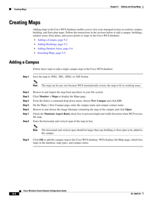Chapter 5   Adding and Using Maps
  Creating Maps




Creating Maps
                     Adding maps to the Cisco WCS database enables you to view your managed system on realistic campus,
                     building, and floor plan maps. Follow the instructions in the sections below to add a campus, buildings,
                     outdoor areas, floor plans, and access points to maps in the Cisco WCS database:
                       •    Adding a Campus, page 5-2
                       •    Adding Buildings, page 5-3
                       •    Adding Outdoor Areas, page 5-4
                       •    Searching Maps, page 5-5


Adding a Campus
                     Follow these steps to add a single campus map to the Cisco WCS database.


           Step 1    Save the map in .PNG, .JPG, .JPEG, or .GIF format.


                     Note      The map can be any size because WCS automatically resizes the map to fit its working areas.

           Step 2    Browse to and import the map from anywhere in your file system.
           Step 3    Click Monitor > Maps to display the Maps page.
           Step 4    From the Select a command drop-down menu, choose New Campus and click GO.
           Step 5    On the Maps > New Campus page, enter the campus name and campus contact name.
           Step 6    Browse to and choose the image filename containing the map of the campus and click Open.
           Step 7    Check the Maintain Aspect Ratio check box to prevent length and width distortion when WCS resizes
                     the map.
           Step 8    Enter the horizontal and vertical span of the map in feet.


                     Note      The horizontal and vertical span should be larger than any building or floor plan to be added to
                               the campus.

           Step 9    Click OK to add this campus map to the Cisco WCS database. WCS displays the Maps page, which lists
                     maps in the database, map types, and campus status.




           Cisco Wireless Control System Configuration Guide
 5-2                                                                                                                  OL-12623-01
 