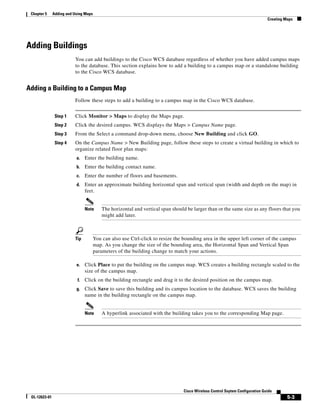 Chapter 5     Adding and Using Maps
                                                                                                                               Creating Maps




Adding Buildings
                          You can add buildings to the Cisco WCS database regardless of whether you have added campus maps
                          to the database. This section explains how to add a building to a campus map or a standalone building
                          to the Cisco WCS database.


Adding a Building to a Campus Map
                          Follow these steps to add a building to a campus map in the Cisco WCS database.


                Step 1    Click Monitor > Maps to display the Maps page.
                Step 2    Click the desired campus. WCS displays the Maps > Campus Name page.
                Step 3    From the Select a command drop-down menu, choose New Building and click GO.
                Step 4    On the Campus Name > New Building page, follow these steps to create a virtual building in which to
                          organize related floor plan maps:
                           a.    Enter the building name.
                           b.    Enter the building contact name.
                           c.    Enter the number of floors and basements.
                           d.    Enter an approximate building horizontal span and vertical span (width and depth on the map) in
                                 feet.


                                 Note      The horizontal and vertical span should be larger than or the same size as any floors that you
                                           might add later.



                          Tip          You can also use Ctrl-click to resize the bounding area in the upper left corner of the campus
                                       map. As you change the size of the bounding area, the Horizontal Span and Vertical Span
                                       parameters of the building change to match your actions.

                           e.    Click Place to put the building on the campus map. WCS creates a building rectangle scaled to the
                                 size of the campus map.
                            f.   Click on the building rectangle and drag it to the desired position on the campus map.
                           g.    Click Save to save this building and its campus location to the database. WCS saves the building
                                 name in the building rectangle on the campus map.


                                 Note      A hyperlink associated with the building takes you to the corresponding Map page.




                                                                                 Cisco Wireless Control Ssytem Configuration Guide
 OL-12623-01                                                                                                                             5-3
 