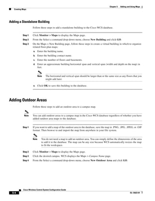 Chapter 5   Adding and Using Maps
   Creating Maps




Adding a Standalone Building
                      Follow these steps to add a standalone building to the Cisco WCS database.


            Step 1    Click Monitor > Maps to display the Maps page.
            Step 2    From the Select a command drop-down menu, choose New Building and click GO.
            Step 3    On the Maps > New Building page, follow these steps to create a virtual building in which to organize
                      related floor plan maps:
                       a.    Enter the building name.
                       b.    Enter the building contact name.
                       c.    Enter the number of floors and basements.
                       d.    Enter an approximate building horizontal span and vertical span (width and depth on the map) in
                             feet.


                             Note    The horizontal and vertical span should be larger than or the same size as any floors that you
                                     might add later.

                       e.    Click OK to save this building to the database.




Adding Outdoor Areas
                      Follow these steps to add an outdoor area to a campus map.


             Note     You can add outdoor areas to a campus map in the Cisco WCS database regardless of whether you have
                      added outdoor area maps to the database.


            Step 1    If you want to add a map of the outdoor area to the database, save the map in .PNG, .JPG, .JPEG, or .GIF
                      format. Then browse to and import the map from anywhere in your file system.


                      Note      You do not need a map to add an outdoor area. You can simply define the dimensions of the area
                                to add it to the database. The map can be any size because WCS automatically resizes the map
                                to fit the workspace.

            Step 2    Click Monitor > Maps to display the Maps page.
            Step 3    Click the desired campus. WCS displays the Maps > Campus Name page.
            Step 4    From the Select a command drop-down menu, choose New Outdoor Area and click GO.




            Cisco Wireless Control System Configuration Guide
  5-4                                                                                                                    OL-12623-01
 