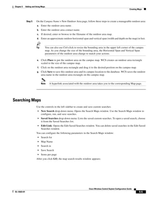 Chapter 5     Adding and Using Maps
                                                                                                                              Creating Maps




                Step 5    On the Campus Name > New Outdoor Area page, follow these steps to create a manageable outdoor area:
                           a.    Enter the outdoor area name.
                           b.    Enter the outdoor area contact name.
                           c.    If desired, enter or browse to the filename of the outdoor area map.
                           d.    Enter an approximate outdoor horizontal span and vertical span (width and depth on the map) in feet.


                          Tip          You can also use Ctrl-click to resize the bounding area in the upper left corner of the campus
                                       map. As you change the size of the bounding area, the Horizontal Span and Vertical Span
                                       parameters of the outdoor area change to match your actions.

                           e.    Click Place to put the outdoor area on the campus map. WCS creates an outdoor area rectangle
                                 scaled to the size of the campus map.
                            f.   Click on the outdoor area rectangle and drag it to the desired position on the campus map.
                           g.    Click Save to save this outdoor area and its campus location to the database. WCS saves the outdoor
                                 area name in the outdoor area rectangle on the campus map.


                                 Note      A hyperlink associated with the outdoor area takes you to the corresponding Map page.




Searching Maps
                          Use the controls in the left sidebar to create and save custom searches:
                            •    New Search drop-down menu: Opens the Search Maps window. Use the Search Maps window to
                                 configure, run, and save searches.
                            •    Saved Searches drop-down menu: Lists the saved custom searches. To open a saved search, choose
                                 it from the Saved Searches list.
                            •    Edit Link: Opens the Edit Saved Searches window. You can delete saved searches in the Edit Saved
                                 Searches window.
                          You can configure the following parameters in the Search Maps window:
                            •    Search for
                            •    Map Name
                            •    Search in
                            •    Save Search
                            •    Items per page
                          After you click GO, the map search results window appears:




                                                                                Cisco Wireless Control Ssytem Configuration Guide
 OL-12623-01                                                                                                                            5-5
 