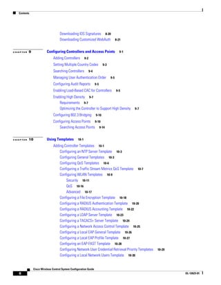 Contents




                                   Downloading IDS Signatures 8-20
                                   Downloading Customized WebAuth                       8-21


CHAPTER   9             Configuring Controllers and Access Points                          9-1

                              Adding Controllers         9-2

                              Setting Multiple Country Codes                9-3

                              Searching Controllers            9-4

                              Managing User Authentication Order                  9-5

                              Configuring Audit Reports              9-5

                              Enabling Load-Based CAC for Controllers                   9-5

                              Enabling High Density 9-7
                                  Requirements 9-7
                                  Optimizing the Controller to Support High Density              9-7

                              Configuring 802.3 Bridging             9-10

                              Configuring Access Points 9-10
                                  Searching Access Points 9-14


CHAPTER   10            Using Templates           10-1

                              Adding Controller Templates 10-1
                                  Configuring an NTP Server Template 10-3
                                  Configuring General Templates 10-3
                                  Configuring QoS Templates 10-6
                                  Configuring a Traffic Stream Metrics QoS Template 10-7
                                  Configuring WLAN Templates 10-9
                                      Security 10-11
                                      QoS 10-16
                                      Advanced 10-17
                                  Configuring a File Encryption Template 10-18
                                  Configuring a RADIUS Authentication Template 10-20
                                  Configuring a RADIUS Accounting Template 10-22
                                  Configuring a LDAP Server Template 10-23
                                  Configuring a TACACS+ Server Template 10-24
                                  Configuring a Network Access Control Template 10-25
                                  Configuring a Local EAP General Template 10-26
                                  Configuring a Local EAP Profile Template 10-27
                                  Configuring an EAP-FAST Template 10-28
                                  Configuring Network User Credential Retrieval Priority Templates     10-29
                                  Configuring a Local Network Users Template 10-30


              Cisco Wireless Control System Configuration Guide
   6                                                                                                           OL-12623-01
 