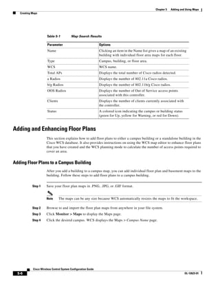 Chapter 5   Adding and Using Maps
   Creating Maps




                      Table 5-1           Map Search Results

                       Parameter                                Options
                       Name                                     Clicking an item in the Name list gives a map of an existing
                                                                building with individual floor area maps for each floor.
                       Type                                     Campus, building, or floor area.
                       WCS                                      WCS name.
                       Total APs                                Displays the total number of Cisco radios detected.
                       a Radios                                 Displays the number of 802.11a Cisco radios.
                       b/g Radios                               Displays the number of 802.11b/g Cisco radios.
                       OOS Radios                               Displays the number of Out of Service access points
                                                                associated with this controller.
                       Clients                                  Displays the number of clients currently associated with
                                                                the controller.
                       Status                                   A colored icon indicating the campus or building status
                                                                (green for Up, yellow for Warning, or red for Down).


Adding and Enhancing Floor Plans
                      This section explains how to add floor plans to either a campus building or a standalone building in the
                      Cisco WCS database. It also provides instructions on using the WCS map editor to enhance floor plans
                      that you have created and the WCS planning mode to calculate the number of access points required to
                      cover an area.


Adding Floor Plans to a Campus Building
                      After you add a building to a campus map, you can add individual floor plan and basement maps to the
                      building. Follow these steps to add floor plans to a campus building.


            Step 1    Save your floor plan maps in .PNG, .JPG, or .GIF format.


                      Note       The maps can be any size because WCS automatically resizes the maps to fit the workspace.

            Step 2    Browse to and import the floor plan maps from anywhere in your file system.
            Step 3    Click Monitor > Maps to display the Maps page.
            Step 4    Click the desired campus. WCS displays the Maps > Campus Name page.




            Cisco Wireless Control System Configuration Guide
  5-6                                                                                                                       OL-12623-01
 