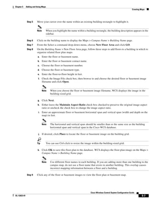 Chapter 5     Adding and Using Maps
                                                                                                                              Creating Maps




               Step 5    Move your cursor over the name within an existing building rectangle to highlight it.


                         Note         When you highlight the name within a building rectangle, the building description appears in the
                                      sidebar.

               Step 6    Click on the building name to display the Maps > Campus Name > Building Name page.
               Step 7    From the Select a command drop-down menu, choose New Floor Area and click GO.
               Step 8    On the Building Name > New Floor Area page, follow these steps to add floors to a building in which to
                         organize related floor plan maps:
                          a.    Enter the floor or basement name.
                          b.    Enter the floor or basement contact name.
                          c.    Choose the floor or basement number.
                          d.    Choose the floor or basement type.
                          e.    Enter the floor-to-floor height in feet.
                           f.   Check the Image File check box; then browse to and choose the desired floor or basement image
                                filename and click Open.


                                Note      When you choose the floor or basement image filename, WCS displays the image in the
                                          building-sized grid.

                          g.    Click Next.
                          h.    Either leave the Maintain Aspect Ratio check box checked to preserve the original image aspect
                                ratio or uncheck the check box to change the image aspect ratio.
                           i.   Enter an approximate floor or basement horizontal span and vertical span (width and depth on the
                                map) in feet.


                                Note      The horizontal and vertical span should be smaller than or the same size as the building
                                          horizontal span and vertical span in the Cisco WCS database.

                           j.   If desired, click Place to locate the floor or basement image on the building grid.


                         Tip          You can use Ctrl-click to resize the image within the building-sized grid.

                          k.    Click OK to save this floor plan to the database. WCS displays the floor plan image on the Maps >
                                Campus Name > Building Name page.


                                Note      Use different floor names in each building. If you are adding more than one building to the
                                          campus map, do not use a floor name that exists in another building. This overlap causes
                                          incorrect mapping information between a floor and a building.

               Step 9    Click any of the floor or basement images to view the floor plan or basement map.




                                                                                Cisco Wireless Control Ssytem Configuration Guide
OL-12623-01                                                                                                                             5-7
 
