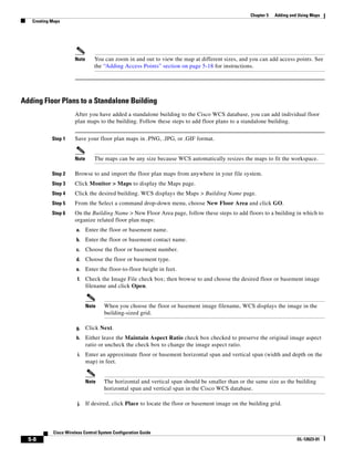 Chapter 5   Adding and Using Maps
   Creating Maps




                      Note      You can zoom in and out to view the map at different sizes, and you can add access points. See
                                the “Adding Access Points” section on page 5-18 for instructions.




Adding Floor Plans to a Standalone Building
                      After you have added a standalone building to the Cisco WCS database, you can add individual floor
                      plan maps to the building. Follow these steps to add floor plans to a standalone building.


            Step 1    Save your floor plan maps in .PNG, .JPG, or .GIF format.


                      Note      The maps can be any size because WCS automatically resizes the maps to fit the workspace.

            Step 2    Browse to and import the floor plan maps from anywhere in your file system.
            Step 3    Click Monitor > Maps to display the Maps page.
            Step 4    Click the desired building. WCS displays the Maps > Building Name page.
            Step 5    From the Select a command drop-down menu, choose New Floor Area and click GO.
            Step 6    On the Building Name > New Floor Area page, follow these steps to add floors to a building in which to
                      organize related floor plan maps:
                       a.    Enter the floor or basement name.
                       b.    Enter the floor or basement contact name.
                       c.    Choose the floor or basement number.
                       d.    Choose the floor or basement type.
                       e.    Enter the floor-to-floor height in feet.
                        f.   Check the Image File check box; then browse to and choose the desired floor or basement image
                             filename and click Open.


                             Note    When you choose the floor or basement image filename, WCS displays the image in the
                                     building-sized grid.

                       g.    Click Next.
                       h.    Either leave the Maintain Aspect Ratio check box checked to preserve the original image aspect
                             ratio or uncheck the check box to change the image aspect ratio.
                        i.   Enter an approximate floor or basement horizontal span and vertical span (width and depth on the
                             map) in feet.


                             Note    The horizontal and vertical span should be smaller than or the same size as the building
                                     horizontal span and vertical span in the Cisco WCS database.

                        j.   If desired, click Place to locate the floor or basement image on the building grid.



            Cisco Wireless Control System Configuration Guide
  5-8                                                                                                                   OL-12623-01
 