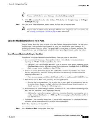 Chapter 5      Adding and Using Maps
                                                                                                                                Creating Maps




                           Tip          You can use Ctrl-click to resize the image within the building-sized grid.

                            k.    Click OK to save this floor plan to the database. WCS displays the floor plan image on the Maps >
                                  Building Name page.
                 Step 7    Click any of the floor or basement images to view the floor plan or basement map.


                           Note         You can zoom in and out to view the map at different sizes, and you can add access points. See
                                        the “Adding Access Points” section on page 5-18 for instructions.




Using the Map Editor to Enhance Floor Plans
                           You can use the WCS map editor to define, draw, and enhance floor plan information. The map editor
                           enables you to create obstacles so that they can be taken into consideration when computing RF
                           prediction heat maps for access points. You can also add coverage areas for location appliances that
                           locate clients and tags in that particular area. Follow these general guidelines to use the map editor.

General Notes and Guidelines for Using the Map Editor

                           Consider the following when modifying a building or floor map using the map editor.
                             •    Cisco recommends that you use the map editor to draw walls and other obstacles rather than
                                  importing an .FPE file from the legacy floor plan editor.
                                   – If necessary, you can still import .FPE files. To do so, navigate to the desired floor area, choose
                                        Edit Floor Area from the Select a command drop-down menu, click GO, check the FPE File
                                        check box, and browse to and choose the .FPE file.
                             •    There is no limit to the number of walls that can be added to a floor plan with the map editor;
                                  however, the processing power and memory of a client workstation may limit the refresh and
                                  rendering aspects of WCS.
                                   – Cisco recommends a practical limit of 400 walls per floor for machines with 1 GB RAM or less.
                             •    All walls are used by WCS when generating RF coverage heatmaps.
                                   – However, the location appliance uses no more than 50 heavy walls in its calculations, and the
                                        location appliance does not use light walls in its calculations because those attenuations are
                                        already accounted for during the calibration process.
                             •    A maximum of 250 clients and tags combined are displayed on a map to enhance readability of the
                                  WCS map and to provide a faster rendering of the map.
                                   – Additionally, when multiple tags are within close proximity of another, a summary tag icon is
                                        used to represent their location on a WCS map. The summary tag is labeled with the number of
                                        tags at that location.
                             •    If you have a high resolution image (near 12 megapixels), you may need to scale down the image
                                  resolution with an image editing software prior to using map editor.
                           Follow these steps to use the map editor.


                 Step 1    Click Monitor > Maps to display the Maps page.



                                                                                  Cisco Wireless Control Ssytem Configuration Guide
  OL-12623-01                                                                                                                             5-9
 