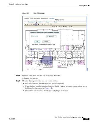 Chapter 5     Adding and Using Maps
                                                                                                                          Creating Maps




                         Figure 5-1        Map Editor Page




               Step 6    Enter the name of the area that you are defining. Click OK.
                         A drawing tool appears.
               Step 7    Move the drawing tool to the area you want to outline.
                           •   Click the left mouse button to begin and end drawing a line.
                           •   When you have completely outlined the area, double click the left mouse button and the area is
                               highlighted on the screen (see Figure 5-2).
                           •   The outlined area must be a closed object to highlight on the map.




                                                                            Cisco Wireless Control Ssytem Configuration Guide
OL-12623-01                                                                                                                        5-11
 