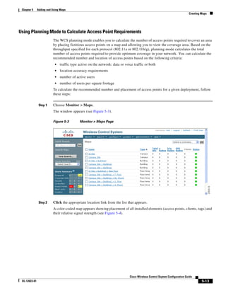 Chapter 5     Adding and Using Maps
                                                                                                                             Creating Maps




Using Planning Mode to Calculate Access Point Requirements
                          The WCS planning mode enables you to calculate the number of access points required to cover an area
                          by placing fictitious access points on a map and allowing you to view the coverage area. Based on the
                          throughput specified for each protocol (802.11a or 802.11b/g), planning mode calculates the total
                          number of access points required to provide optimum coverage in your network. You can calculate the
                          recommended number and location of access points based on the following criteria:
                            •   traffic type active on the network: data or voice traffic or both
                            •   location accuracy requirements
                            •   number of active users
                            •   number of users per square footage
                          To calculate the recommended number and placement of access points for a given deployment, follow
                          these steps:


                Step 1    Choose Monitor > Maps.
                          The window appears (see Figure 5-3).

                          Figure 5-3         Monitor > Maps Page




                Step 2    Click the appropriate location link from the list that appears.
                          A color-coded map appears showing placement of all installed elements (access points, clients, tags) and
                          their relative signal strength (see Figure 5-4).




                                                                               Cisco Wireless Control Ssytem Configuration Guide
 OL-12623-01                                                                                                                          5-13
 