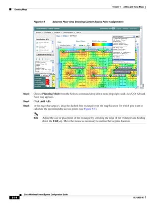 Chapter 5   Adding and Using Maps
  Creating Maps




                     Figure 5-4           Selected Floor Area Showing Current Access Point Assignments




           Step 3    Choose Planning Mode from the Select a command drop-down menu (top-right) and click GO. A blank
                     floor map appears.
           Step 4    Click Add APs.
           Step 5    In the page that appears, drag the dashed-line rectangle over the map location for which you want to
                     calculate the recommended access points (see Figure 5-5).


                     Note      Adjust the size or placement of the rectangle by selecting the edge of the rectangle and holding
                               down the Ctrl key. Move the mouse as necessary to outline the targeted location.




           Cisco Wireless Control System Configuration Guide
5-14                                                                                                                  OL-12623-01
 