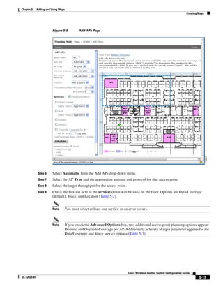 Chapter 5     Adding and Using Maps
                                                                                                                              Creating Maps




                         Figure 5-5            Add APs Page




               Step 6    Select Automatic from the Add APs drop-down menu.
               Step 7    Select the AP Type and the appropriate antenna and protocol for that access point.
               Step 8    Select the target throughput for the access point.
               Step 9    Check the box(es) next to the service(s) that will be used on the floor. Options are Data/Coverage
                         (default), Voice, and Location (Table 5-2).


                         Note         You must select at least one service or an error occurs.



                         Note         If you check the Advanced Options box, two additional access point planning options appear:
                                      Demand and Override Coverage per AP. Additionally, a Safety Margin parameter appears for the
                                      Data/Coverage and Voice service options (Table 5-3).




                                                                                Cisco Wireless Control Ssytem Configuration Guide
OL-12623-01                                                                                                                            5-15
 