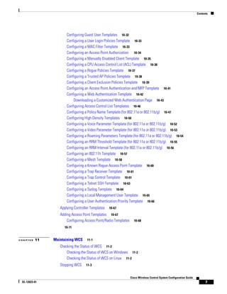 Contents




                      Configuring Guest User Templates 10-32
                      Configuring a User Login Policies Template 10-33
                      Configuring a MAC Filter Template 10-33
                      Configuring an Access Point Authorization 10-34
                      Configuring a Manually Disabled Client Template 10-35
                      Configuring a CPU Access Control List (ACL) Template 10-36
                      Configuring a Rogue Policies Template 10-37
                      Configuring a Trusted AP Policies Template 10-38
                      Configuring a Client Exclusion Policies Template 10-39
                      Configuring an Access Point Authentication and MFP Template 10-41
                      Configuring a Web Authentication Template 10-42
                          Downloading a Customized Web Authentication Page 10-43
                      Configuring Access Control List Templates 10-46
                      Configuring a Policy Name Template (for 802.11a or 802.11b/g) 10-47
                      Configuring High Density Templates 10-50
                      Configuring a Voice Parameter Template (for 802.11a or 802.11b/g) 10-52
                      Configuring a Video Parameter Template (for 802.11a or 802.11b/g) 10-53
                      Configuring a Roaming Parameters Template (for 802.11a or 802.11b/g) 10-54
                      Configuring an RRM Threshold Template (for 802.11a or 802.11b/g) 10-55
                      Configuring an RRM Interval Template (for 802.11a or 802.11b/g) 10-56
                      Configuring an 802.11h Template 10-57
                      Configuring a Mesh Template 10-58
                      Configuring a Known Rogue Access Point Template 10-60
                      Configuring a Trap Receiver Template 10-61
                      Configuring a Trap Control Template 10-61
                      Configuring a Telnet SSH Template 10-63
                      Configuring a Syslog Template 10-64
                      Configuring a Local Management User Template 10-65
                      Configuring a User Authentication Priority Template 10-66
                  Applying Controller Templates   10-67

                  Adding Access Point Templates 10-67
                      Configuring Access Point/Radio Templates     10-68

                    10-71


CHAPTER   11   Maintaining WCS     11-1

                  Checking the Status of WCS 11-2
                      Checking the Status of WCS on Windows 11-2
                      Checking the Status of WCS on Linux 11-2
                  Stopping WCS    11-3


                                                                 Cisco Wireless Control System Configuration Guide
 OL-12623-01                                                                                                               7
 