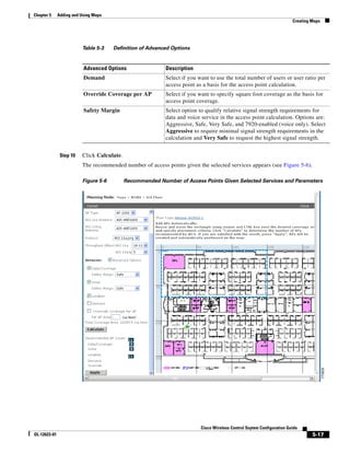 Chapter 5     Adding and Using Maps
                                                                                                                        Creating Maps




                         Table 5-3    Definition of Advanced Options


                          Advanced Options                 Description
                          Demand                           Select if you want to use the total number of users or user ratio per
                                                           access point as a basis for the access point calculation.
                          Override Coverage per AP         Select if you want to specify square foot coverage as the basis for
                                                           access point coverage.
                          Safety Margin                    Select option to qualify relative signal strength requirements for
                                                           data and voice service in the access point calculation. Options are:
                                                           Aggressive, Safe, Very Safe, and 7920-enabled (voice only). Select
                                                           Aggressive to require minimal signal strength requirements in the
                                                           calculation and Very Safe to request the highest signal strength.


               Step 10   Click Calculate.
                         The recommended number of access points given the selected services appears (see Figure 5-6).

                         Figure 5-6         Recommended Number of Access Points Given Selected Services and Parameters




                                                                          Cisco Wireless Control Ssytem Configuration Guide
OL-12623-01                                                                                                                      5-17
 