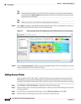 Chapter 5   Adding and Using Maps
   Creating Maps




                      Note      Recommended calculations assume the need for consistently strong signals unless adjusted
                                downward by the safety margin advanced option. In some cases, fewer access points may be
                                required than recommended.



                      Note      Walls are not used or accounted for in planning mode calculations.

            Step 11   Click Apply to generate a map that shows proposed deployment of the recommended access points in
                      the selected area based on the selected services and parameters.

                      Figure 5-7           Recommended Access Point Deployment Given Selected Services and Parameters




            Step 12   Choose Generate Proposal to display a textual and graphical report of the recommended access point
                      number and deployment based on the given input.




Adding Access Points
                      After you add the .PNG, .JPG, .JPEG, or .GIF format floor plan and outdoor area maps to the Cisco
                      WCS database, you can position lightweight access point icons on the maps to show where they are
                      installed in the buildings. Follow these steps to add access points to floor plan and outdoor area maps.


            Step 1    Click Monitor > Network Summary to display the Network Summary page.
            Step 2    Under Coverage Areas, click the desired floor plan or outdoor area map. WCS displays the associated
                      coverage area map.
            Step 3    From the Select a command drop-down menu, choose Add Access Points and click GO.
            Step 4    On the Add Access Points page, choose the access points to add to the map.


            Cisco Wireless Control System Configuration Guide
 5-18                                                                                                                OL-12623-01
 