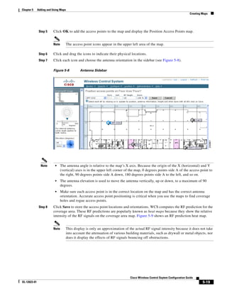 Chapter 5     Adding and Using Maps
                                                                                                                              Creating Maps




               Step 5    Click OK to add the access points to the map and display the Position Access Points map.


                         Note         The access point icons appear in the upper left area of the map.

               Step 6    Click and drag the icons to indicate their physical locations.
               Step 7    Click each icon and choose the antenna orientation in the sidebar (see Figure 5-8).

                         Figure 5-8            Antenna Sidebar




                Note       •    The antenna angle is relative to the map’s X axis. Because the origin of the X (horizontal) and Y
                                (vertical) axes is in the upper left corner of the map, 0 degrees points side A of the access point to
                                the right, 90 degrees points side A down, 180 degrees points side A to the left, and so on.
                           •    The antenna elevation is used to move the antenna vertically, up or down, to a maximum of 90
                                degrees.
                           •    Make sure each access point is in the correct location on the map and has the correct antenna
                                orientation. Accurate access point positioning is critical when you use the maps to find coverage
                                holes and rogue access points.
               Step 8    Click Save to store the access point locations and orientations. WCS computes the RF prediction for the
                         coverage area. These RF predictions are popularly known as heat maps because they show the relative
                         intensity of the RF signals on the coverage area map. Figure 5-9 shows an RF prediction heat map.


                         Note         This display is only an approximation of the actual RF signal intensity because it does not take
                                      into account the attenuation of various building materials, such as drywall or metal objects, nor
                                      does it display the effects of RF signals bouncing off obstructions.




                                                                                Cisco Wireless Control Ssytem Configuration Guide
OL-12623-01                                                                                                                            5-19
 