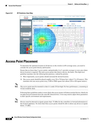 Chapter 5   Adding and Using Maps
    Access Point Placement




Figure 5-9        RF Prediction Heat Map




Access Point Placement
                        To determine the optimum location of all devices in the wireless LAN coverage areas, you need to
                        consider the access point density and location.
                        Ensure that no fewer than 3 access points, and preferably 4 or 5, provide coverage to every area where
                        device location is required. The more access points that detect a device, the better. This high level
                        guideline translates into the following best practices, ordered by priority:
                         1.   Most importantly, access points should surround the desired location.
                         2.   One access point should be placed roughly every 50 to 70 linear feet ( about 17 to 20 meters). This
                              translates into one access point every 2,500 to 5000 square feet (about 230 to 450 square meters).


              Note      The access point must be mounted so that it is under 20 feet high. For best performance, a mounting at
                        10 feet would be ideal.

                        Following these guidelines makes it more likely that access points will detect tracked devices. Rarely do
                        two physical environments have the same RF characteristics. Users may need to adjust those parameters
                        to their specific environment and requirements.


              Note      Devices must be detected at signals greater than -75 dBm for the controllers to forward information to
                        the location appliance. No fewer than three access points should be able to detect any device at signals
                        below -75 dBm.




              Cisco Wireless Control System Configuration Guide
  5-20                                                                                                                  OL-12623-01
 