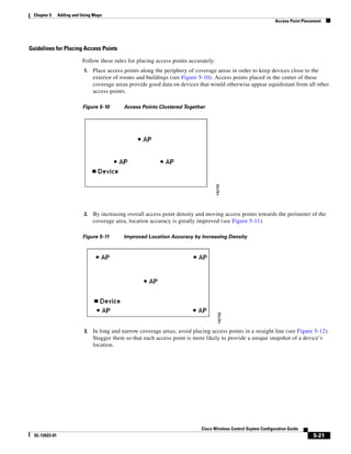 Chapter 5      Adding and Using Maps
                                                                                                                    Access Point Placement




Guidelines for Placing Access Points

                           Follow these rules for placing access points accurately:
                            1.   Place access points along the periphery of coverage areas in order to keep devices close to the
                                 exterior of rooms and buildings (see Figure 5-10). Access points placed in the center of these
                                 coverage areas provide good data on devices that would otherwise appear equidistant from all other
                                 access points.

                           Figure 5-10        Access Points Clustered Together




                            2.   By increasing overall access point density and moving access points towards the perimeter of the
                                 coverage area, location accuracy is greatly improved (see Figure 5-11).

                           Figure 5-11        Improved Location Accuracy by Increasing Density




                            3.   In long and narrow coverage areas, avoid placing access points in a straight line (see Figure 5-12).
                                 Stagger them so that each access point is more likely to provide a unique snapshot of a device’s
                                 location.




                                                                               Cisco Wireless Control Ssytem Configuration Guide
  OL-12623-01                                                                                                                         5-21
 