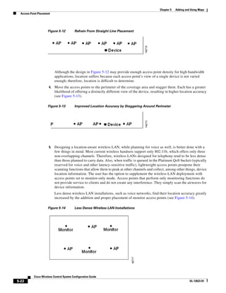 Chapter 5   Adding and Using Maps
  Access Point Placement




                      Figure 5-12          Refrain From Straight Line Placement




                            Although the design in Figure 5-12 may provide enough access point density for high bandwidth
                            applications, location suffers because each access point’s view of a single device is not varied
                            enough; therefore, location is difficult to determine.
                       4.   Move the access points to the perimeter of the coverage area and stagger them. Each has a greater
                            likelihood of offering a distinctly different view of the device, resulting in higher location accuracy
                            (see Figure 5-13).

                      Figure 5-13          Improved Location Accuracy by Staggering Around Perimeter




                       5.   Designing a location-aware wireless LAN, while planning for voice as well, is better done with a
                            few things in mind. Most current wireless handsets support only 802.11b, which offers only three
                            non-overlapping channels. Therefore, wireless LANs designed for telephony tend to be less dense
                            than those planned to carry data. Also, when traffic is queued in the Platinum QoS bucket (typically
                            reserved for voice and other latency-sensitive traffic), lightweight access points postpone their
                            scanning functions that allow them to peak at other channels and collect, among other things, device
                            location information. The user has the option to supplement the wireless LAN deployment with
                            access points set to monitor-only mode. Access points that perform only monitoring functions do
                            not provide service to clients and do not create any interference. They simply scan the airwaves for
                            device information.
                            Less dense wireless LAN installations, such as voice networks, find their location accuracy greatly
                            increased by the addition and proper placement of monitor access points (see Figure 5-14).

                      Figure 5-14          Less Dense Wireless LAN Installations




            Cisco Wireless Control System Configuration Guide
5-22                                                                                                                     OL-12623-01
 