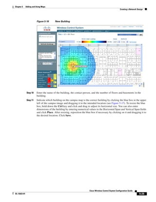 Chapter 5     Adding and Using Maps
                                                                                                              Creating a Network Design




                         Figure 5-16      New Building




               Step 10   Enter the name of the building, the contact person, and the number of floors and basements in the
                         building.
               Step 11   Indicate which building on the campus map is the correct building by clicking the blue box in the upper
                         left of the campus image and dragging it to the intended location (see Figure 5-17). To resize the blue
                         box, hold down the Ctrl key and click and drag to adjust its horizontal size. You can also enter
                         dimensions of the building by entering numerical values in the Horizontal Span and Vertical Span fields
                         and click Place. After resizing, reposition the blue box if necessary by clicking on it and dragging it to
                         the desired location. Click Save.




                                                                            Cisco Wireless Control Ssytem Configuration Guide
OL-12623-01                                                                                                                        5-25
 