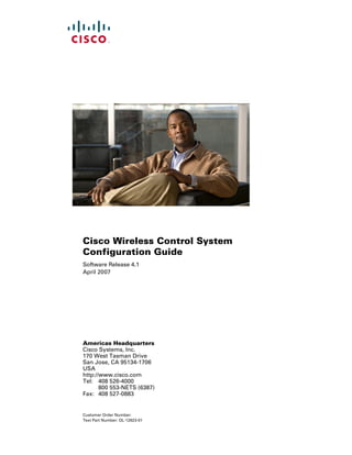 Cisco Wireless Control System
Configuration Guide
Software Release 4.1
April 2007




Americas Headquarters
Cisco Systems, Inc.
170 West Tasman Drive
San Jose, CA 95134-1706
USA
http://www.cisco.com
Tel: 408 526-4000
       800 553-NETS (6387)
Fax: 408 527-0883


Customer Order Number:
Text Part Number: OL-12623-01
 