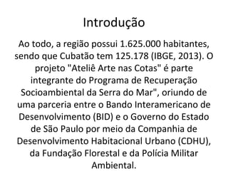Introdução 
Ao todo, a região possui 1.625.000 habitantes, 
sendo que Cubatão tem 125.178 (IBGE, 2013). O 
projeto "Ateliê Arte nas Cotas" é parte 
integrante do Programa de Recuperação 
Socioambiental da Serra do Mar", oriundo de 
uma parceria entre o Bando Interamericano de 
Desenvolvimento (BID) e o Governo do Estado 
de São Paulo por meio da Companhia de 
Desenvolvimento Habitacional Urbano (CDHU), 
da Fundação Florestal e da Polícia Militar 
Ambiental. 
 