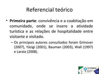 Referencial teórico 
• Primeira parte: convivência e a coabitação em 
comunidade, onde se insere a atividade 
turística e as relações de hospitalidade entre 
visitante e visitado. 
– Os principais autores consultados foram Grinover 
(2007), Yázigi (2001), Bauman (2003), Wall (1997) 
e Laraia (2008). 
 