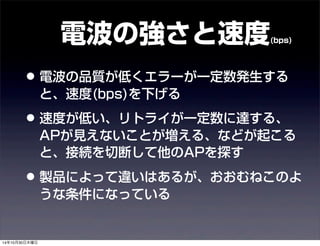 電波の強さと速度(bps) 
• 電波の品質が低くエラーが一定数発生する 
と、速度(bps)を下げる 
• 速度が低い、リトライが一定数に達する、 
APが見えないことが増える、などが起こる 
と、接続を切断して他のAPを探す 
• 製品によって違いはあるが、おおむねこのよ 
うな条件になっている 
14年10月30日木曜日 
 