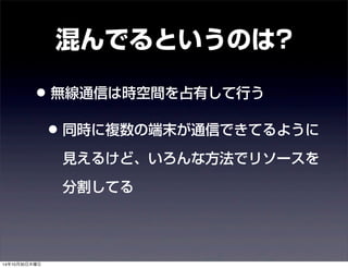 混んでるというのは? 
• 無線通信は時空間を占有して行う 
• 同時に複数の端末が通信できてるように 
見えるけど、いろんな方法でリソースを 
分割してる 
14年10月30日木曜日 
 