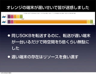 オレンジの端末が遅いせいで皆が迷惑しました 
• 同じ50KBを転送するのに、転送が遅い端末 
が一台いるだけで時空間を5倍くらい無駄に 
した 
• 遅い端末の存在はリソースを食い潰す 
14年10月30日木曜日 
 