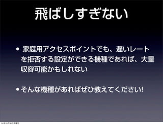 飛ばしすぎない 
• 家庭用アクセスポイントでも、遅いレート 
を拒否する設定ができる機種であれば、大量 
収容可能かもしれない 
•そんな機種があればぜひ教えてください! 
14年10月30日木曜日 
 