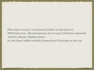 [Sun Aug 02 14:35:17 2015] [error] [client 10.255.254.101]
PHP Fatal error: Allowed memory size of 134217728 bytes exhausted
(tried to allocate 7899804 bytes)
in /usr/share/zabbix/include/classes/json/CJson.php on line 142
 
