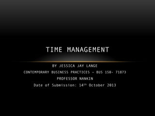 TIME MANAGEMENT
BY JESSICA JAY LANGE
CONTEMPORARY BUSINESS PRACTICES – BUS 150- 71873

PROFESSOR NANKIN
Date of Submission: 14 th October 2013

 