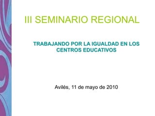 III SEMINARIO REGIONAL

 TRABAJANDO POR LA IGUALDAD EN LOS
        CENTROS EDUCATIVOS




       Avilés, 11 de mayo de 2010
 