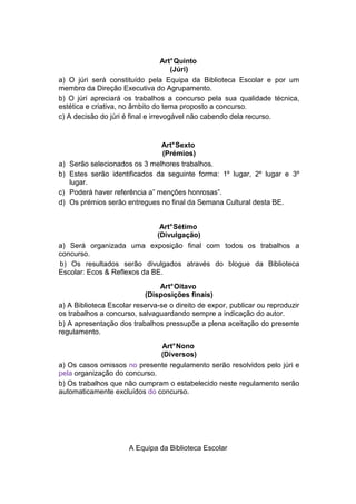 Art° Quinto
                                      (Júri)
a) O júri será constituído pela Equipa da Biblioteca Escolar e por um
membro da Direção Executiva do Agrupamento.
b) O júri apreciará os trabalhos a concurso pela sua qualidade técnica,
estética e criativa, no âmbito do tema proposto a concurso.
c) A decisão do júri é final e irrevogável não cabendo dela recurso.


                                 Art° Sexto
                                 (Prémios)
a)   Serão selecionados os 3 melhores trabalhos.
b)   Estes serão identificados da seguinte forma: 1º lugar, 2º lugar e 3º
     lugar.
c)   Poderá haver referência a” menções honrosas”.
d)   Os prémios serão entregues no final da Semana Cultural desta BE.


                              Art° Sétimo
                             (Divulgação)
a) Será organizada uma exposição final com todos os trabalhos a
concurso.
b) Os resultados serão divulgados através do blogue da Biblioteca
Escolar: Ecos & Reflexos da BE.
                                Art° Oitavo
                           (Disposições finais)
a) A Biblioteca Escolar reserva-se o direito de expor, publicar ou reproduzir
os trabalhos a concurso, salvaguardando sempre a indicação do autor.
b) A apresentação dos trabalhos pressupõe a plena aceitação do presente
regulamento.
                              Art° Nono
                              (Diversos)
a) Os casos omissos no presente regulamento serão resolvidos pelo júri e
pela organização do concurso.
b) Os trabalhos que não cumpram o estabelecido neste regulamento serão
automaticamente excluídos do concurso.




                      A Equipa da Biblioteca Escolar
 
