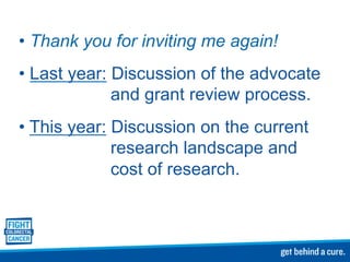 • Thank you for inviting me again!
• Last year: Discussion of the advocate
and grant review process.
• This year: Discussion on the current
research landscape and
cost of research.
 