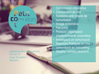 • Comunicació corporativa 
• Comunicació de crisi 
• Relacions amb mitjans de 
comunicació 
• Imatge corporativa 
• Patrocinis 
• Protocol i organització 
d’esdeveniments corporatius 
• Investigació en comunicació 
• Relacions Públiques en línia i 
comunicació en màrqueting 
petitpotconsultors.wordpress.com • Disseny i comerç electrònic 
902 202 101 
Aragó 324 planta 2 
Barcelona 
