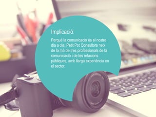Implicació: 
Perquè la comunicació és el nostre 
dia a dia. Petit Pot Consultors neix 
de la mà de tres professionals de la 
comunicació i de les relacions 
públiques, amb llarga experiència en 
el sector. 
 