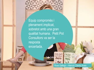 Equip compromès i 
plenament implicat, 
sobretot amb una gran 
qualitat humana. Petit Pot 
Consultors va ser la 
resposta 
encertada. 
Rosa Gallego – Atenció Clients Aneto 
 