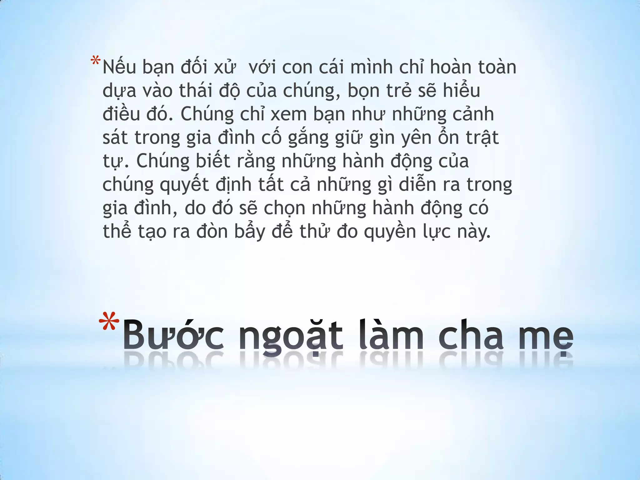 * Nếu bạn đối xử  với con cái mình chỉ hoàn toàn
 dựa vào thái độ của chúng, bọn trẻ sẽ hiểu
 điều đó. Chúng chỉ xem bạn như những cảnh
 sát trong gia đình cố gắng giữ gìn yên ổn trật
 tự. Chúng biết rằng những hành động của
 chúng quyết định tất cả những gì diễn ra trong
 gia đình, do đó sẽ chọn những hành động có
 thể tạo ra đòn bẩy để thử đo quyền lực này.




*
 