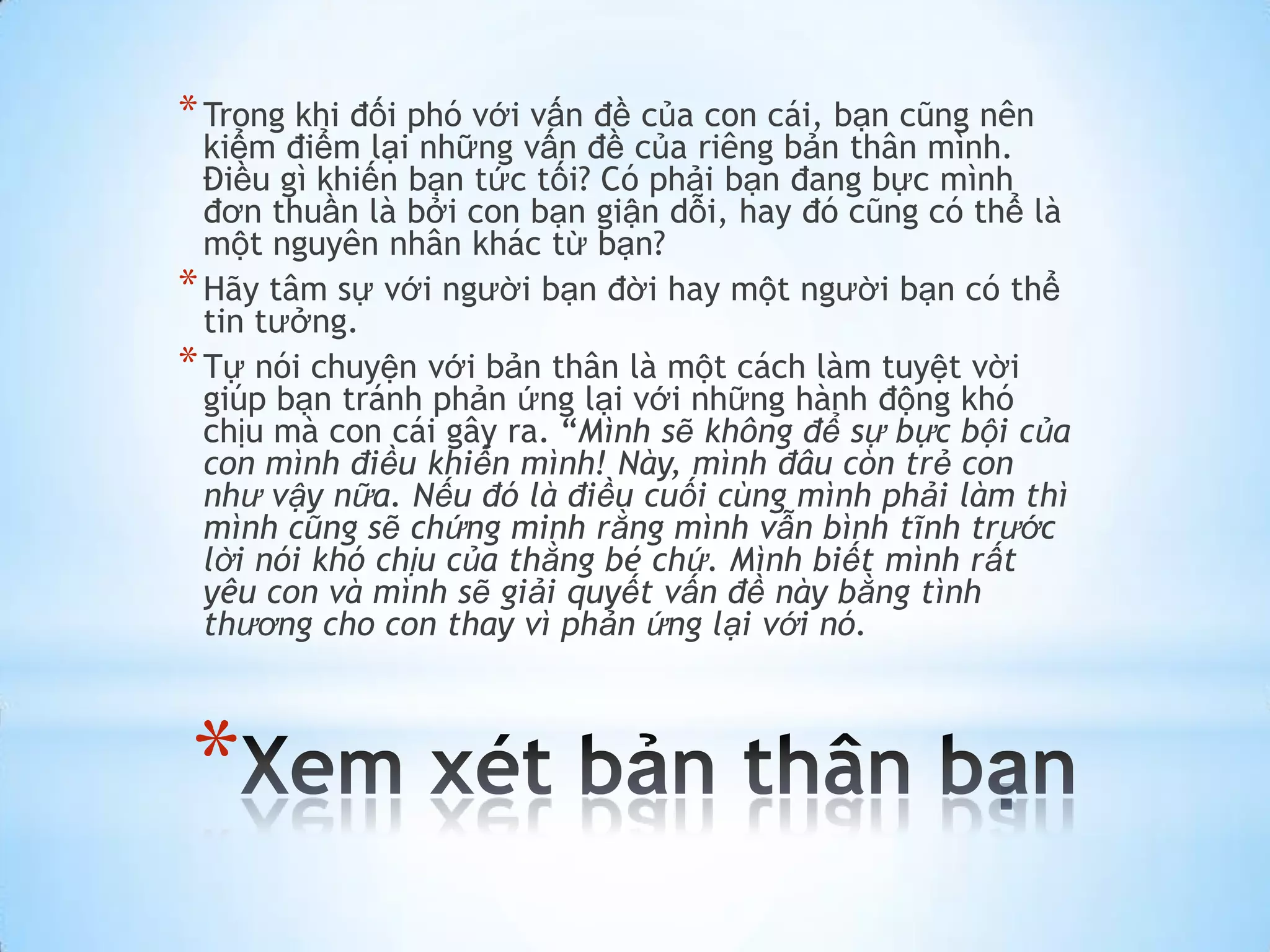 * Trong khi đối phó với vấn đề của con cái, bạn cũng nên
  kiểm điểm lại những vấn đề của riêng bản thân mình.
  Điều gì khiến bạn tức tối? Có phải bạn đang bực mình
  đơn thuần là bởi con bạn giận dỗi, hay đó cũng có thể là
  một nguyên nhân khác từ bạn?
* Hãy tâm sự với người bạn đời hay một người bạn có thể
  tin tưởng.
* Tự nói chuyện với bản thân là một cách làm tuyệt vời
  giúp bạn tránh phản ứng lại với những hành động khó
  chịu mà con cái gây ra. “Mình sẽ không để sự bực bội của
  con mình điều khiển mình! Này, mình đâu còn trẻ con
  như vậy nữa. Nếu đó là điều cuối cùng mình phải làm thì
  mình cũng sẽ chứng minh rằng mình vẫn bình tĩnh trước
  lời nói khó chịu của thằng bé chứ. Mình biết mình rất
  yêu con và mình sẽ giải quyết vấn đề này bằng tình
  thương cho con thay vì phản ứng lại với nó.



*
 