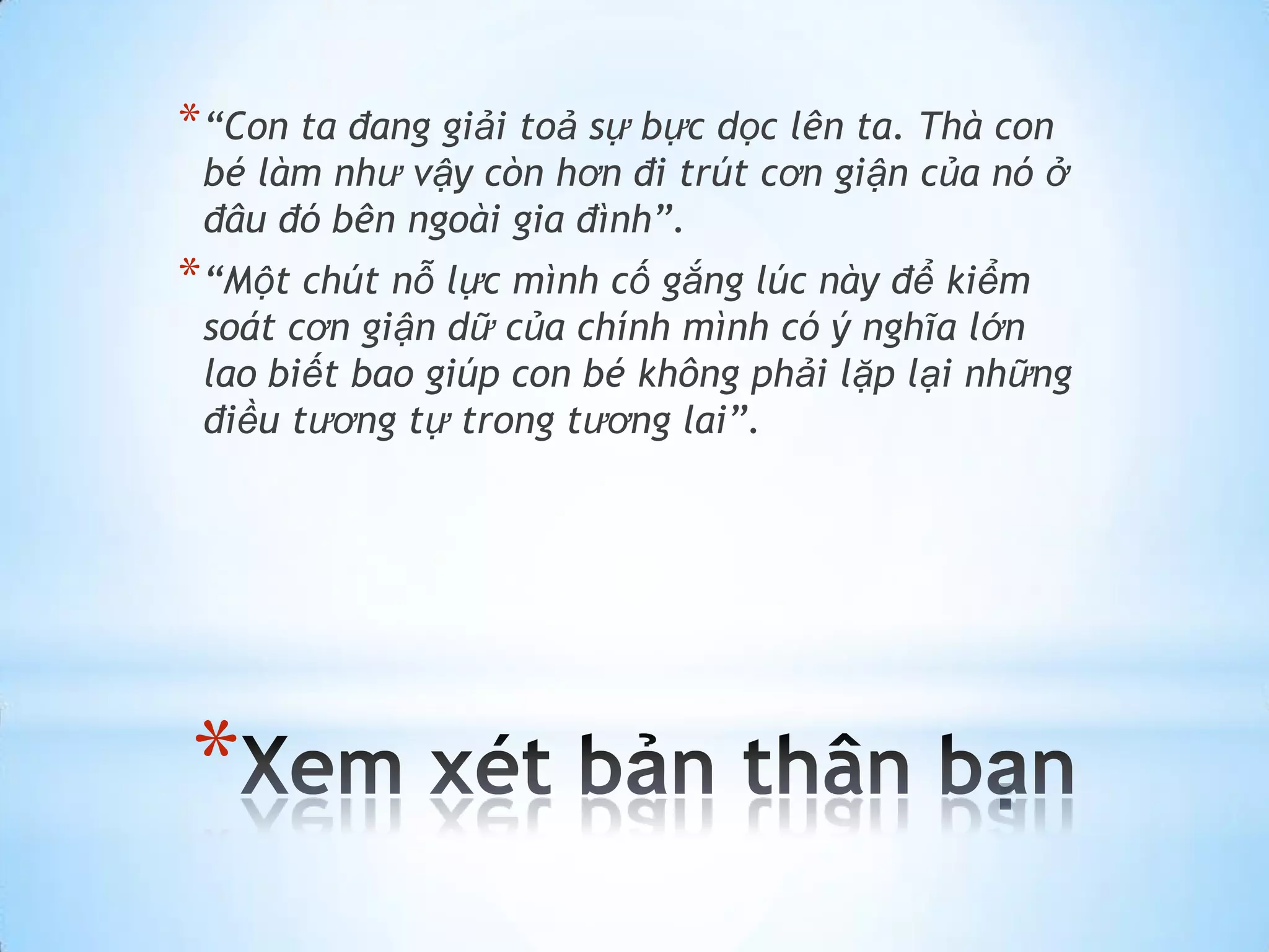 * “Con ta đang giải toả sự bực dọc lên ta. Thà con
 bé làm như vậy còn hơn đi trút cơn giận của nó ở
 đâu đó bên ngoài gia đình”.
* “Một chút nỗ lực mình cố gắng lúc này để kiểm
 soát cơn giận dữ của chính mình có ý nghĩa lớn
 lao biết bao giúp con bé không phải lặp lại những
 điều tương tự trong tương lai”.




*
 