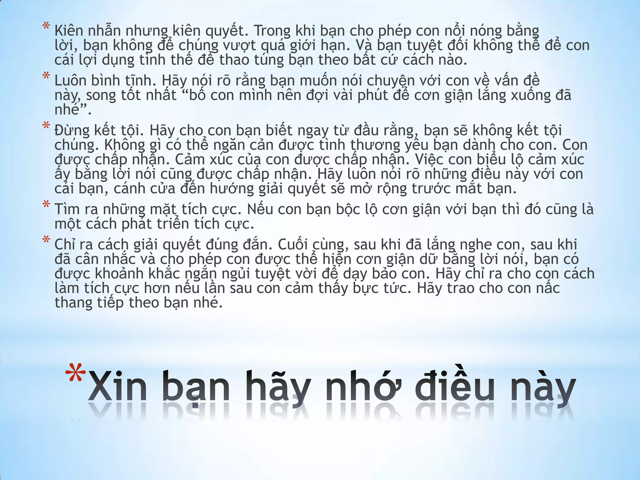 * Kiên nhẫn nhưng kiên quyết. Trong khi bạn cho phép con nổi nóng bằng
  lời, bạn không để chúng vượt quá giới hạn. Và bạn tuyệt đối không thể để con
  cái lợi dụng tình thế để thao túng bạn theo bất cứ cách nào.
* Luôn bình tĩnh. Hãy nói rõ rằng bạn muốn nói chuyện với con về vấn đề
  này, song tốt nhất “bố con mình nên đợi vài phút để cơn giận lắng xuống đã
  nhé”.
* Đừng kết tội. Hãy cho con bạn biết ngay từ đầu rằng, bạn sẽ không kết tội
  chúng. Không gì có thể ngăn cản được tình thương yêu bạn dành cho con. Con
  được chấp nhận. Cảm xúc của con được chấp nhận. Việc con biểu lộ cảm xúc
  ấy bằng lời nói cũng được chấp nhận. Hãy luôn nói rõ những điều này với con
  cái bạn, cánh cửa đến hướng giải quyết sẽ mở rộng trước mắt bạn.
* Tìm ra những mặt tích cực. Nếu con bạn bộc lộ cơn giận với bạn thì đó cũng là
  một cách phát triển tích cực.
* Chỉ ra cách giải quyết đúng đắn. Cuối cùng, sau khi đã lắng nghe con, sau khi
  đã cân nhắc và cho phép con được thể hiện cơn giận dữ bằng lời nói, bạn có
  được khoảnh khắc ngắn ngủi tuyệt vời để dạy bảo con. Hãy chỉ ra cho con cách
  làm tích cực hơn nếu lần sau con cảm thấy bực tức. Hãy trao cho con nấc
  thang tiếp theo bạn nhé.




   *
 